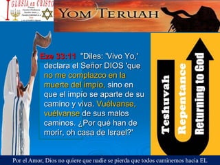Eze 33:11 "Diles: 'Vivo Yo,'
declara el Señor DIOS 'que
no me complazco en la
muerte del impío, sino en
que el impío se aparte de su
camino y viva. Vuélvanse,
vuélvanse de sus malos
caminos. ¿Por qué han de
morir, oh casa de Israel?'
Por el Amor, Dios no quiere que nadie se pierda que todos caminemos hacia EL
 