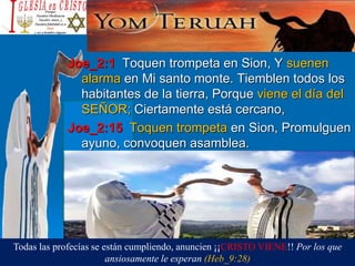 Joe_2:1 Toquen trompeta en Sion, Y suenen
alarma en Mi santo monte. Tiemblen todos los
habitantes de la tierra, Porque viene el día del
SEÑOR; Ciertamente está cercano,
Joe_2:15 Toquen trompeta en Sion, Promulguen
ayuno, convoquen asamblea.
Todas las profecías se están cumpliendo, anuncien ¡¡CRISTO VIENE!! Por los que
ansiosamente le esperan (Heb_9:28)
 
