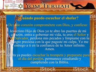 ¿Cuándo puedo escuchar el shofar?
De todo corazón comprométete con Dios, y confiesa:
Jesucristo Hijo de Dios yo te abro las puertas de mi
corazón, entra a gobernar mi vida, tu eres el Señor y
mi Salvador, perdona mis pecados y límpiame con tu
sangre preciosa con la que pagaste mi culpa. Yo me
entrego a ti en la confianza de tu Amor infinito.
Amen.
Ahora ya puedes escuchar la trompeta y prepararte para
el día del perdón, permanece estudiando y
cumpliendo con la Biblia.
 