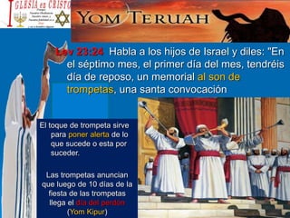 Lev 23:24 Habla a los hijos de Israel y diles: "En
el séptimo mes, el primer día del mes, tendréis
día de reposo, un memorial al son de
trompetas, una santa convocación
El toque de trompeta sirve
para poner alerta de lo
que sucede o esta por
suceder.
Las trompetas anuncian
que luego de 10 días de la
fiesta de las trompetas
llega el día del perdón
(Yom Kipur)
 