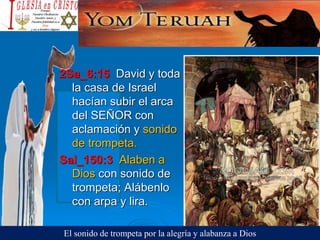 2Sa_6:15 David y toda
la casa de Israel
hacían subir el arca
del SEÑOR con
aclamación y sonido
de trompeta.
Sal_150:3 Alaben a
Dios con sonido de
trompeta; Alábenlo
con arpa y lira.
El sonido de trompeta por la alegría y alabanza a Dios
 
