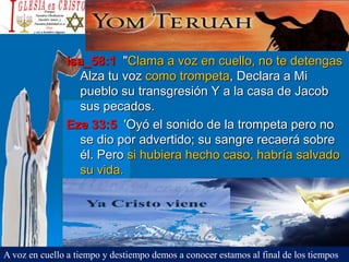 Isa_58:1 "Clama a voz en cuello, no te detengas
Alza tu voz como trompeta, Declara a Mi
pueblo su transgresión Y a la casa de Jacob
sus pecados.
Eze 33:5 'Oyó el sonido de la trompeta pero no
se dio por advertido; su sangre recaerá sobre
él. Pero si hubiera hecho caso, habría salvado
su vida.
A voz en cuello a tiempo y destiempo demos a conocer estamos al final de los tiempos
 