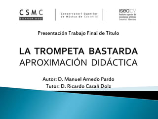 Presentación Trabajo Final de Título
LA TROMPETA BASTARDA
APROXIMACIÓN DIDÁCTICA
Autor: D. Manuel Arnedo Pardo
Tutor: D. Ricardo Casañ Dolz
 