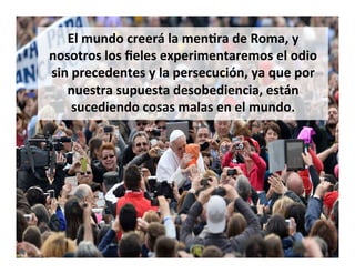 El	
  mundo	
  creerá	
  la	
  menQra	
  de	
  Roma,	
  y	
  
nosotros	
  los	
  ﬁeles	
  experimentaremos	
  el	
  odio	
  
sin	
  precedentes	
  y	
  la	
  persecución,	
  ya	
  que	
  por	
  
nuestra	
  supuesta	
  desobediencia,	
  están	
  
sucediendo	
  cosas	
  malas	
  en	
  el	
  mundo.	
  
 