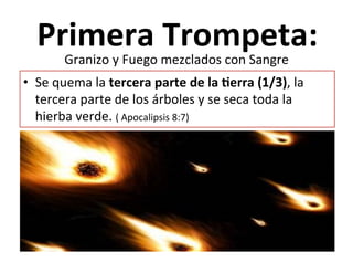  
Primera	
  Trompeta:	
  
	
  •  Se	
  quema	
  la	
  tercera	
  parte	
  de	
  la	
  Qerra	
  (1/3),	
  la	
  
tercera	
  parte	
  de	
  los	
  árboles	
  y	
  se	
  seca	
  toda	
  la	
  
hierba	
  verde.	
  (	
  Apocalipsis	
  8:7)	
  
Granizo	
  y	
  Fuego	
  mezclados	
  con	
  Sangre	
  
 