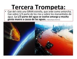  
Tercera	
  Trompeta:	
  
	
  
•  Cae	
  del	
  cielo	
  una	
  GRAN	
  estrella,	
  que	
  arde	
  como	
  antorcha.	
  
Cae	
  sobre	
  1/3	
  parte	
  de	
  los	
  ríos	
  y	
  sobre	
  los	
  mananJales	
  de	
  
agua.	
  La	
  1/3	
  parte	
  del	
  agua	
  se	
  vuelve	
  amarga	
  y	
  mucha	
  
gente	
  muere	
  a	
  causa	
  de	
  las	
  aguas.	
  (	
  Apocalispsis	
  8:10-­‐11)	
  	
  
 