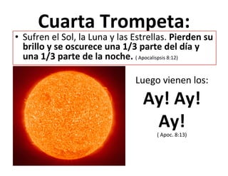  
Cuarta	
  Trompeta:	
  
	
  
•  Sufren	
  el	
  Sol,	
  la	
  Luna	
  y	
  las	
  Estrellas.	
  Pierden	
  su	
  
brillo	
  y	
  se	
  oscurece	
  una	
  1/3	
  parte	
  del	
  día	
  y	
  
una	
  1/3	
  parte	
  de	
  la	
  noche.	
  (	
  Apocalispsis	
  8:12)	
  	
  
Luego	
  vienen	
  los:	
  	
  
Ay!	
  Ay!	
  
Ay!	
  (	
  Apoc.	
  8:13)	
  
 