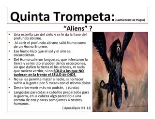  
Quinta	
  Trompeta:(	
  Comienzan	
  las	
  Plagas)	
  
	
  “Aliens”	
  ?	
  
•  Una	
  estrella	
  cae	
  del	
  cielo	
  y	
  se	
  le	
  da	
  la	
  llave	
  del	
  
profundo	
  abismo.	
  
•  	
  Al	
  abrir	
  el	
  profundo	
  abismo	
  salió	
  humo	
  como	
  
de	
  un	
  Horno	
  Enorme.	
  
•  Ese	
  humo	
  hizo	
  que	
  el	
  sol	
  y	
  el	
  aire	
  se	
  
oscurecieran.	
  	
  
•  Del	
  Humo	
  salieron	
  langostas,	
  que	
  infestaron	
  la	
  
Jerra	
  y	
  se	
  les	
  dio	
  el	
  poder	
  de	
  los	
  escorpiones,	
  
sin	
  que	
  dañen	
  la	
  Jerra	
  ni	
  los	
  arboles,	
  ni	
  nada	
  
que	
  tuviera	
  verdor,	
  si	
  no	
  SOLO	
  a	
  los	
  que	
  NO	
  
tuvieran	
  en	
  la	
  frente	
  el	
  SELLO	
  de	
  DIOS.	
  	
  
•  No	
  se	
  les	
  permite	
  matar	
  a	
  nadie,	
  si	
  no	
  hacer	
  
sufrir	
  a	
  la	
  gente	
  por	
  5	
  meses	
  con	
  el	
  mismo	
  dolor.	
  	
  
•  Desearán	
  morir	
  más	
  no	
  podrán.	
  	
  (	
  150	
  días)	
  
•  Langostas	
  parecidas	
  a	
  caballos	
  preparados	
  para	
  
la	
  guerra,	
  en	
  la	
  cabeza	
  algo	
  parecido	
  a	
  una	
  
corona	
  de	
  oro	
  y	
  caras	
  semejantes	
  a	
  rostros	
  
humanos.	
  
(	
  Apocalipsis	
  9:1-­‐12)	
  	
  
 