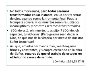•  No	
  todos	
  moriremos,	
  pero	
  todos	
  seremos	
  
transformados	
  en	
  un	
  instante,	
  en	
  un	
  abrir	
  y	
  cerrar	
  
de	
  ojos,	
  cuando	
  suene	
  la	
  trompeta	
  ﬁnal.	
  Pues	
  la	
  
trompeta	
  sonará,	
  y	
  los	
  muertos	
  serán	
  resucitados	
  
incorrupJbles,	
  y	
  nosotros	
  seremos	
  transformados.	
  
•  	
  ¿Dónde	
  está,	
  oh	
  muerte,	
  tu	
  aguijón?	
  ¿Dónde,	
  oh	
  
sepulcro,	
  tu	
  victoria?	
  	
  ¡Pero	
  gracias	
  sean	
  dadas	
  a	
  
Dios,	
  de	
  que	
  nos	
  da	
  la	
  victoria	
  por	
  medio	
  de	
  nuestro	
  
Señor	
  Jesucristo!	
  
•  Así	
  que,	
  amados	
  hermanos	
  míos,	
  manténganse	
  
ﬁrmes	
  y	
  constantes,	
  y	
  siempre	
  creciendo	
  en	
  la	
  obra	
  
del	
  Señor,	
  seguros	
  de	
  que	
  el	
  trabajo	
  de	
  ustedes	
  en	
  
el	
  Señor	
  no	
  carece	
  de	
  senQdo.	
  
1	
  CorinJos	
  15:51,55,57,58	
  
 