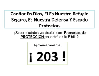 Conﬁar	
  En	
  Dios,	
  El	
  Es	
  Nuestro	
  Refugio	
  
Seguro,	
  Es	
  Nuestra	
  Defensa	
  Y	
  Escudo	
  
Protector.	
  
¿Sabes cuántos versículos con Promesas de
PROTECCIÓN encontré en la Biblia?	
  
Aproximadamente:	
  
¡	
  203	
  !	
  
 