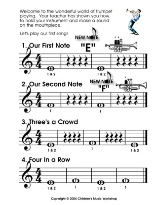 44
1. Our First Note
&
Welcome to the wonderful world of trumpet
playing. Your teacher has shown you how
to hold your instrument and make a sound
on the mouthpiece.
Let's play our first song!
1 & 2
s ŒŒ
"E"
ŒŒ
1 & 21 & 2
s ŒŒŒŒ
44
2. Our Second Note
&
1
x ŒŒŒŒ
"F"
1
x ŒŒŒŒ
44
3. Three's a Crowd
&
1 & 2
s ŒŒŒŒ
1
x ŒŒŒŒ
1 & 2
s
44
4. Four In a Row
&
1 & 2
Copyright © 2004 Children's Music Workshop
s 1
x
1 & 2
s 1
x
 