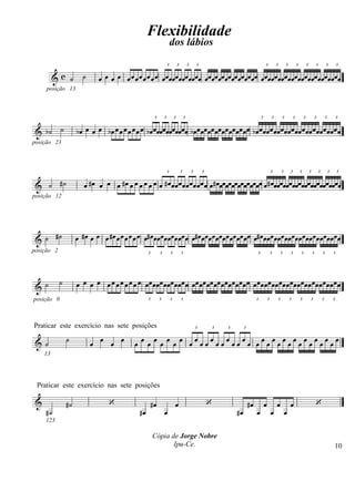 Flexibilidade
                                                                                 dos lábios
                                                                             3           3           3       3                                     3           3           3           3           3           3           3           3


          &c ˙          ˙       œ œ œ œ œ œ œ œ œ œ œ œ œ œ œ œ œ œ œœ œ œ œœ œ œ œ œ œ œ œ œ œœ œ œ œ œ œ œ œ œ œ œ œ œ œ œ œ œ œ œ œ œ œ œ œ œ œ œ œ œ œ œ
     posição 13



                                                                 3       3           3           3                                             3           3           3           3           3               3           3           3


 & b˙ ˙              b œ œ œ œ b œ œ œ œ œ œ œ œ b œ œ œœ œ œ œœ œ œ œœ b œ œ œ œ œ œ œ œ œ œ œ œ œ œ œ œ b œ œ œ œ œ œ œ œ œ œ œ œ œ œ œ œ œ œ œ œ œ œ œ œ
posição 23



                                                                             3               3           3       3                                         3           3       3           3           3           3           3       3


 & ˙ #˙                  œ # œ œ œ œ # œ œ œ œ œ œ œ œ # œ œ œ œ œ œ œ œ œ œ œ œ # œ œ œœ œ œ œ œ œ œ œ œ œ œ œ œ # œ œ œ œ œ œ œ œ œ œ œ œ œ œ œ œ œ œ œ œ œ œ œ
posição 12




 & ˙ #˙              œ # œ œ œ œ # œ œ œ œ œ œ œ œ# œ œ œ œ œ œ œ œ œ œ œ œ # œ œ œ œ œ œ œ œ œ œ œ œ œ œ œ œ# œ œ œ œ œ œ œ œ œ œ œ œ œ œ œ œ œ œ œ œ œ œ œ
posição 2                                                   3        3           3           3                                             3               3           3       3           3               3           3           3




            ˙        œ œ œ œ œ œ œ œ œ œ œ œ œœ œœœ œœœ œœœ œ œœ œœ œœ œœ œœœ œœ œœ œ œ œœ œœœœ œœ œ œœ œœœ œ œœ œœœœ œœ
 &˙
posição 0                                                   3        3           3           3                                             3           3           3           3           3               3           3           3




Praticar este exercício nas sete posições                                                                    3       3   3        3



 &˙             ˙           œ œ œ œ                    œ œ œ œ œ œ œ œœœœœœœœœœœœ œœœœœœœœœœœœœœœœ
                                                   œ
     13




 Praticar este exercício nas sete posições

 &              #˙                    ‘                         #œ                   œ                               ‘                #œ           œ           œ               œ                               ‘
     #˙                                                #œ                œ                                                   #œ            œ               œ               œ
     123

                                                                Cópia de Jorge Nobre
                                                                       Ipu-Ce.                                                                                                                                                     10
 