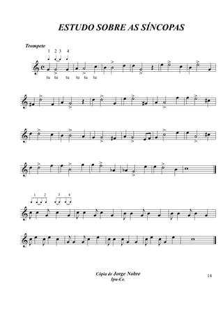 ESTUDO SOBRE AS SÍNCOPAS
Trompete

        © ©© ©
                1       2 3   4


                                           œ œ >          œ œ ˙            œ >
                                                                             ˙       œ œ >
                                                                                         ˙
     &c œ ˙ œ œ ˙                              ˙                         Œ                       œ
          >     >                                             >
            tu tu             tu   tu tu   tu



        >
        ˙                            Œ     œ >
                                             ˙            œ >
                                                            ˙                    œ    œ >
                                                                                        ˙    #œ
& #œ                œ œ >
                        ˙                             œ            #œ    œ ˙
                                                                           >


    œ >
      ˙             œ       >
                          œ ˙        œ                    œ ˙
                                                                        >
                                                                        ˙        œ    œ ˙    #œ
&                                          œ ˙    #œ               œœ œ
                                             >              >                           >


    œ >
      ˙             œ œ >            œ œ >
                                         ˙                          œ œ >
                                                                        ˙
&                       ˙                         bœ bœ ˙                        œ w
                                                        >


 © ©© © ©© © ©
      1    2
     ________            3    4
                        ________


       j                                    j                       j                   j
&œ œ œ œ œ J œ
 J
               œ                           œ œ    œ       œ œ
                                                          J        œ œ    œ    œ œ
                                                                               J       œ œ   œ

       œ œœ œ                  j   j œ                              œœ œœ œ
&œ
 J       J                    œ œ œ œ            œœ œ
                                                 J Jœ œ             J J
                                                                                        w



                                            Cópia de Jorge Nobre                             14
                                                   Ipu-Ce.
 