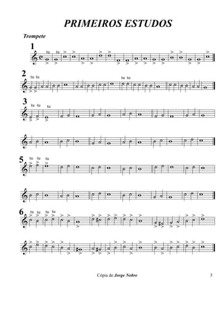 PRIMEIROS ESTUDOS
 Trompete

        tu tu > >     > >             > >     >
     1
     & cw w w w w w w w w w w w w w w w w w w
        > >       > >     > > > > > >     > >
2
 &˙˙ ˙˙ ˙˙ w          ˙˙ ˙˙ ˙˙ w       ˙˙ ˙˙ ˙˙ w     ˙˙ ˙˙ ˙˙ w
     tu tu                             tu tu

  >>
 3
                          ˙ ˙ w        ˙ ˙ w              ˙ ˙ w
     tu tu
 &˙ ˙ w           ˙ ˙ w                           ˙ ˙ w
             tu


  > > >

 &˙ ˙ w           ˙ ˙ w   ˙ ˙ w        ˙ ˙ w      ˙ ˙ w   ˙ ˙ w

5 > > w
  ˙ ˙ >           ˙ ˙ w   ˙ ˙ w                   ˙ ˙ w   ˙ ˙ w
  tu tu tu

 &                                     ˙ ˙ w


 &˙ ˙ w           ˙ ˙ w   ˙ ˙ w        ˙ ˙ w      ˙ ˙ w   ˙ ˙ w

6 > > > > > >             > #> > > > > >
                          ˙ ˙ ˙ ˙ ˙ ˙ w                    > > >
 &˙ ˙ ˙ ˙ ˙ ˙ w                                          ˙ ˙ ˙ w
  tu tu tu tu

                                                  ˙ ˙ ˙
                      >                           > #> > >

  > > > > >
    ˙ ˙ ˙ ˙ ˙                    > >   >          >   > > > > >
 &˙           #w          ˙ #˙ ˙ ˙ ˙ ˙ w          ˙ ˙ ˙ ˙ ˙ ˙ w
            > >           > > >      >              >

                           Cópia de Jorge Nobre                    3
 