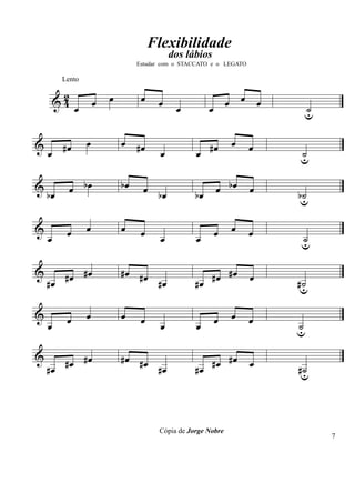 Flexibilidade
                                              dos lábios
                                   Estudar com o STACCATO e o LEGATO

         Lento

         2
        &4            œ   œ         œ    œ                       œ œ œ
              œ                                œ         œ                  ˙
                                                                            u

&                 œ           œ #œ                               œ
    œ #œ                                  œ         œ #œ               œ   ˙
                                                                           u

&
    bœ       œ bœ             bœ     œ bœ           bœ       œ bœ      œ   bu
                                                                            ˙

&         œ       œ           œ     œ                        œ   œ     œ
    œ                                     œ         œ                      ˙
                                                                           u

&      #œ #œ                  #œ #œ                    #œ #œ           œ
    #œ                              #œ              #œ                     #u
                                                                            ˙

&         œ       œ           œ     œ                        œ   œ     œ
    œ                                     œ         œ                      ˙
                                                                           u

&
    #œ #œ #œ                  #œ #œ
                                    #œ              #œ #œ #œ           œ   #u
                                                                            ˙




                                         Cópia de Jorge Nobre
                                                                                7
 