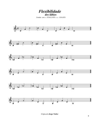 Flexibilidade
                                              dos lábios
                                   Estudar com o STACCATO e o LEGATO




        &c            œ   ˙         œ     œ                      œ œ œ
              œ                                ˙         œ                     w


&        #œ       ˙           œ #œ                       #œ      œ     œ
    œ                                     ˙          œ                     w


&
    bœ    œ b˙                bœ    œ b˙            bœ       œ bœ      œ   bw


&         œ       ˙           œ    œ                         œ   œ     œ
    œ                                     ˙          œ                     w


&
    bœ bœ b˙                  bœ bœ
                                    b˙              bœ bœ bœ           œ   bw


&         œ       ˙           œ     œ                        œ    œ    œ
    œ                                     ˙          œ                     w


                                         Cópia de Jorge Nobre
                                                                                   8
 