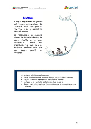10
El Agua
El agua representa el guaral
del trompo, acompañado de
actividad física. Sin agua no
hay vida y sin el guaral no
baila el trompo.
Se recomienda un consumo
mínimo de 8 vasos diarios de
agua, debido a su gran
importancia dentro del
organismo, ya que crea el
equilibrio perfecto para que
este pueda cumplir sus
funciones.
Las funciones principales del agua son:
• Medio de transporte de nutrientes y otras sustancias del organismo.
• Vía por excelencia de liberación de sustancias dañinas.
• Participa en la regulación de la temperatura corporal.
• El agua esencial para el buen funcionamiento de todos nuestros órganos
y sistemas.
 