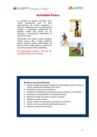 11
La práctica de alguna actividad física
resulta fundamental para el buen
funcionamiento de nuestro organismo y
debe ser complemento de una alimentación
variada y balanceada combinando las
distintas franjas del Trompo de los
alimentos e incorporando diariamente el
consumo de agua.
Actividades como bailar, montar bicicleta,
limpiar, correr, subir y bajar escaleras,
pasear mascotas, juegos tradicionales, así
como practicar algún deporte reportan al
organismo grandes efectos positivos.
Se recomienda realizar 150 min de
actividad física a la semana.
Actividad Física
Beneficios de la actividad física:
 Reduce el riesgo de padecer obesidad, enfermedades cardiovasculares,
cáncer, osteoporosis, diabetes, entre otras.
 Fortalece los huesos y la musculatura.
 Mantiene la flexibilidad, promueve las buenas posturas y el equilibrio.
 Contribuye al mantenimiento y la pérdida de peso.
 Regula los niveles de grasas y azúcar en sangre.
 Regula la presión arterial.
 Ayuda a reducir la depresión, la ansiedad y el insomnio.
 Permite tener una sensación de bienestar general.
 Mejora la utilización de energía.
 