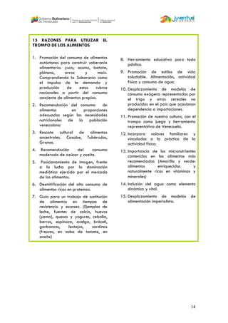 14
15 RAZONES PARA UTILIZAR EL
TROMPO DE LOS ALIMENTOS
1. Promoción del consumo de alimentos
autóctonos para construir soberanía
alimentaria: yuca, ocumo, batata,
plátano, arroz y maíz.
Comprendiendo la Soberanía como
el impulso de la demanda y
producción de estos rubros
nacionales a partir del consumo
conciente de alimentos propios.
2. Recomendación del consumo de
alimentos en proporciones
adecuadas según las necesidades
nutricionales de la población
venezolana
3. Rescate cultural de alimentos
ancestrales. Casabe, Tubérculos,
Granos.
4. Recomendación del consumo
moderado de azúcar y aceite.
5. Posicionamiento de imagen, frente
a la lucha por la dominación
mediática ejercida por el mercado
de los alimentos.
6. Desmitificación del alto consumo de
alimentos ricos en proteínas.
7. Guía para un trabajo de sustitución
de alimentos en tiempos de
resistencia y escasez. (Ejemplos de
leche, fuentes de calcio, huevos
(yema), quesos y yogures, cebolla,
berros, espinaca, acelga, brócoli,
garbanzos, lentejas, sardinas
(frescas, en salsa de tomate, en
aceite)
8. Herramienta educativa para todo
público.
9. Promoción de estilos de vida
saludable. Alimentación, actividad
física y consumo de agua.
10. Desplazamiento de modelos de
consumo exógeno representados por
el trigo y otros cereales no
producidos en el país que ocasionan
dependencia a importaciones.
11. Promoción de nuestra cultura, con el
trompo como juego y herramienta
representativa de Venezuela.
12. Incorpora valores familiares y
vinculados a la práctica de la
actividad física.
13. Importancia de los micronutrientes
contenidos en los alimentos más
recomendados (Amarillo y verde:
alimentos enriquecidos y
naturalmente ricos en vitaminas y
minerales)‫‏‬
14. Inclusión del agua como elemento
dinámico y vital.
15. Desplazamiento de modelos de
alimentación imperialista.
 