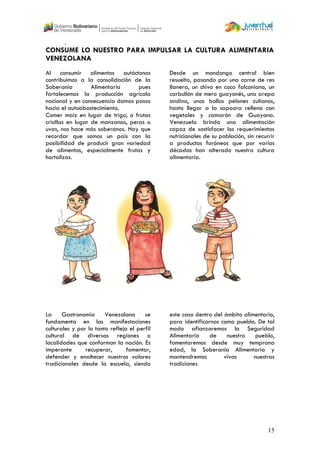 15
.
CONSUME LO NUESTRO PARA IMPULSAR LA CULTURA ALIMENTARIA
VENEZOLANA
Al consumir alimentos autóctonos
contribuimos a la consolidación de la
Soberanía Alimentaria pues
fortalecemos la producción agrícola
nacional y en consecuencia damos pasos
hacia el autoabastecimiento.
Comer maíz en lugar de trigo, o frutas
criollas en lugar de manzanas, peras o
uvas, nos hace más soberanos. Hay que
recordar que somos un país con la
posibilidad de producir gran variedad
de alimentos, especialmente frutas y
hortalizas.
Desde un mondongo central bien
resuelto, pasando por una carne de res
llanera, un chivo en coco falconiano, un
carbullón de mero guayanés, una arepa
andina, unos bollos pelones zulianos,
hasta llegar a la sapoara rellena con
vegetales y camarón de Guayana.
Venezuela brinda una alimentación
capaz de sastisfacer los requerimientos
nutricionales de su población, sin recurrir
a productos foráneos que por varias
décadas han alterado nuestra cultura
alimentaria.
La Gastronomía Venezolana se
fundamenta en las manifestaciones
culturales y por lo tanto refleja el perfil
cultural de diversas regiones o
localidades que conforman la nación. Es
imperante recuperar, fomentar,
defender y enaltecer nuestros valores
tradicionales desde la escuela, siendo
este caso dentro del ámbito alimentario,
para identificarnos como pueblo. De tal
modo afianzaremos la Seguridad
Alimentaria de nuestro pueblo,
fomentaremos desde muy temprana
edad, la Soberanía Alimentaria y
mantendremos vivas nuestras
tradiciones.
 