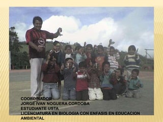 COORDINADOR JORGE IVAN NOGUERA CORDOBAESTUDIANTE USTA LICENCIATURA EN BIOLOGIA CON ENFASIS EN EDUCACION AMBIENTAL