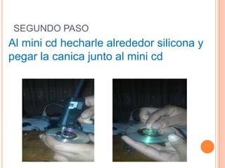 SEGUNDO PASO
Al mini cd hecharle alrededor silicona y
pegar la canica junto al mini cd