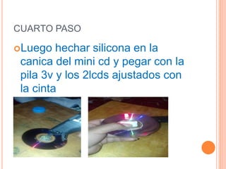 CUARTO PASO
Luego hechar silicona en la
canica del mini cd y pegar con la
pila 3v y los 2lcds ajustados con
la cinta