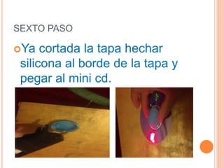 SEXTO PASO
Ya cortada la tapa hechar
silicona al borde de la tapa y
pegar al mini cd.