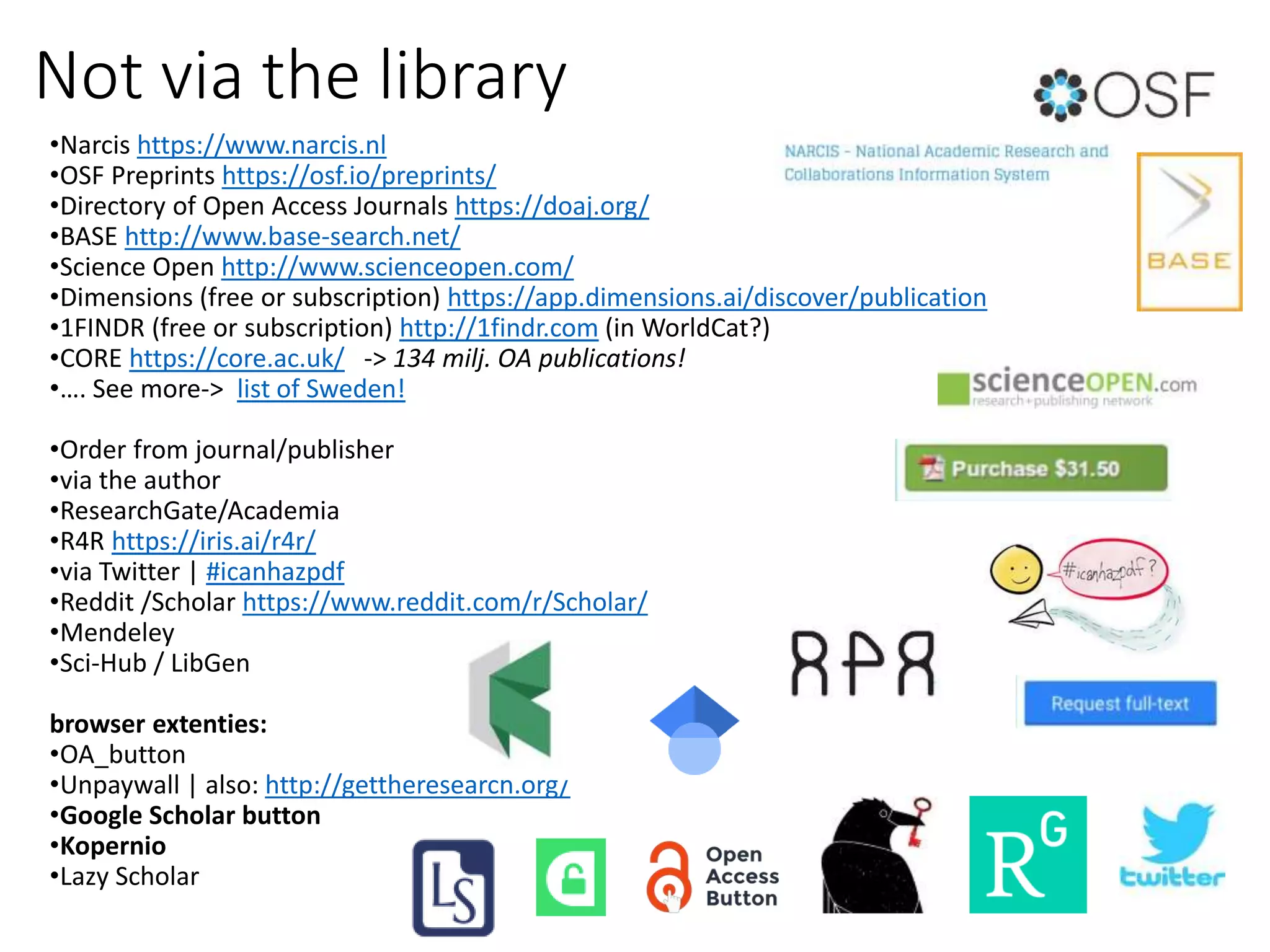 Not via the library
•Narcis https://www.narcis.nl
•OSF Preprints https://osf.io/preprints/
•Directory of Open Access Journals https://doaj.org/
•BASE http://www.base-search.net/
•Science Open http://www.scienceopen.com/
•Dimensions (free or subscription) https://app.dimensions.ai/discover/publication
•1FINDR (free or subscription) http://1findr.com (in WorldCat?)
•CORE https://core.ac.uk/ -> 134 milj. OA publications!
•…. See more-> list of Sweden!
•Order from journal/publisher
•via the author
•ResearchGate/Academia
•R4R https://iris.ai/r4r/
•via Twitter | #icanhazpdf
•Reddit /Scholar https://www.reddit.com/r/Scholar/
•Mendeley
•Sci-Hub / LibGen
browser extenties:
•OA_button
•Unpaywall | also: http://gettheresearch.org/
•Google Scholar button
•Kopernio
•Lazy Scholar
 