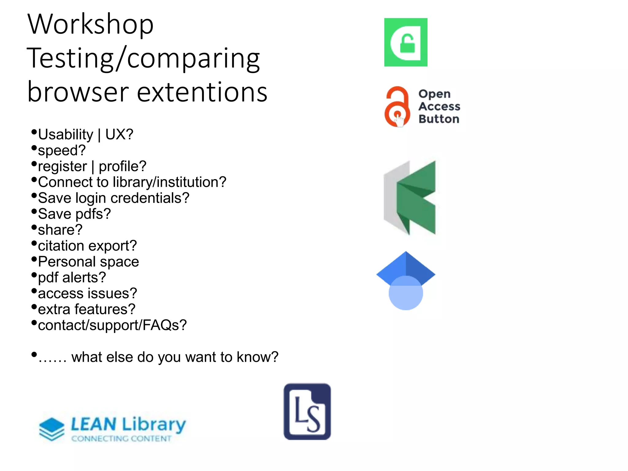 Workshop
Testing/comparing
browser extentions
•Usability | UX?
•speed?
•register | profile?
•Connect to library/institution?
•Save login credentials?
•Save pdfs?
•share?
•citation export?
•Personal space
•pdf alerts?
•access issues?
•extra features?
•contact/support/FAQs?
•…… what else do you want to know?
 