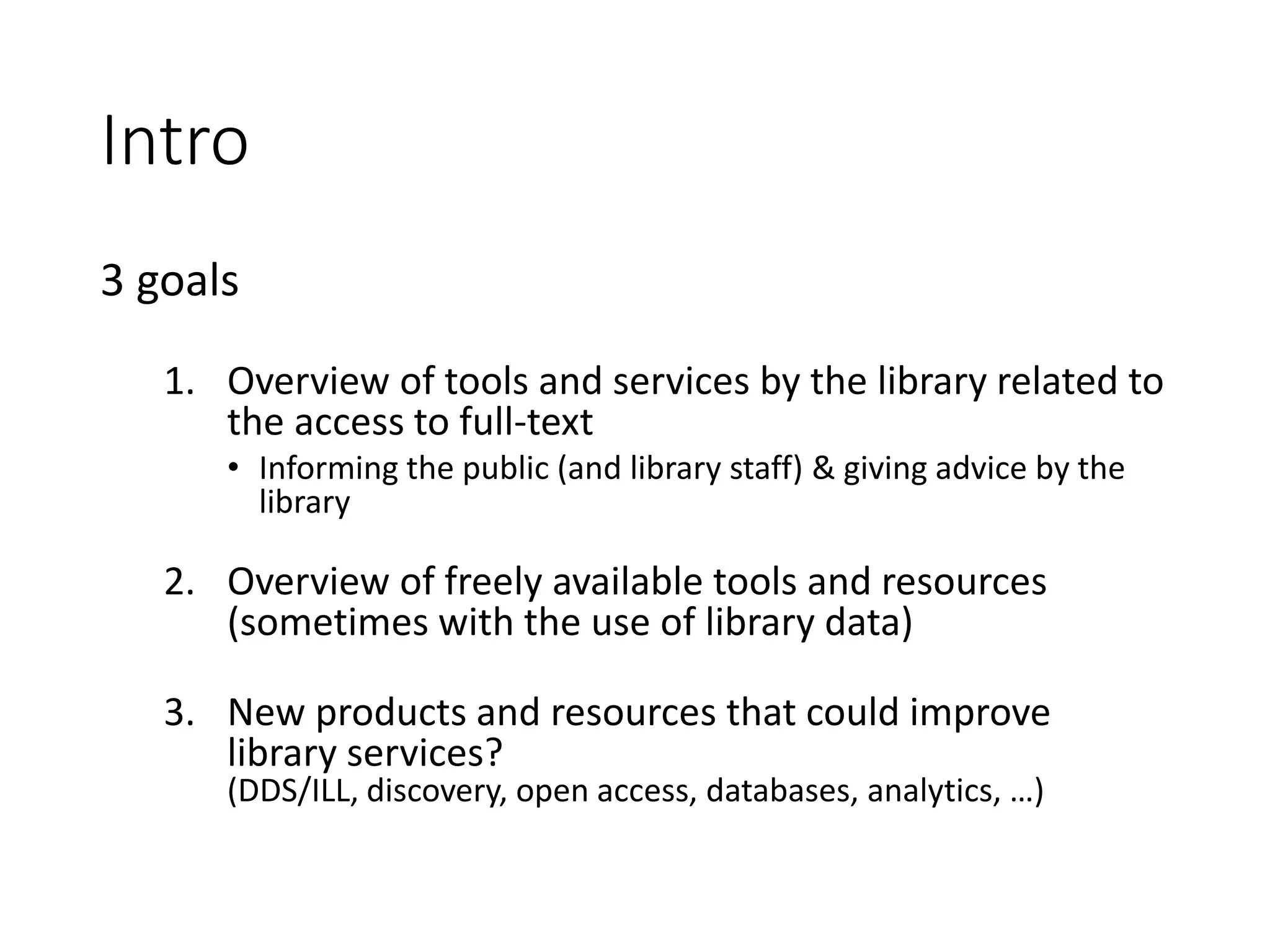Intro
3 goals
1. Overview of tools and services by the library related to
the access to full-text
• Informing the public (and library staff) & giving advice by the
library
2. Overview of freely available tools and resources
(sometimes with the use of library data)
3. New products and resources that could improve
library services?
(DDS/ILL, discovery, open access, databases, analytics, …)
 