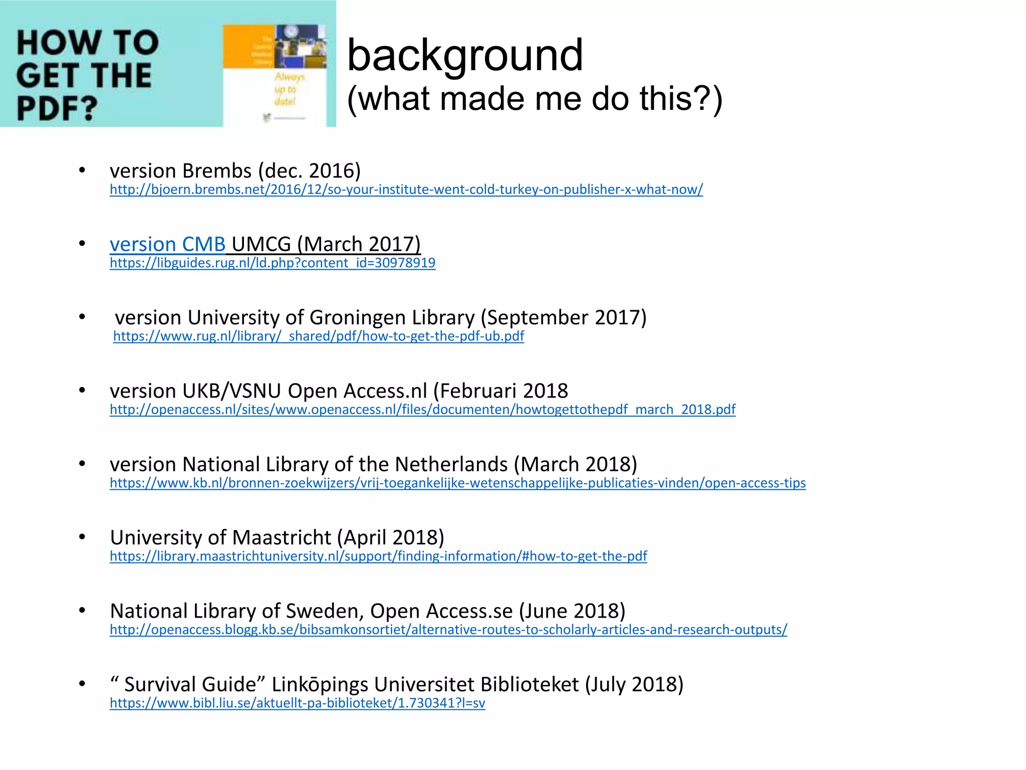 background
(what made me do this?)
• version Brembs (dec. 2016)
http://bjoern.brembs.net/2016/12/so-your-institute-went-cold-turkey-on-publisher-x-what-now/
• version CMB UMCG (March 2017)
https://libguides.rug.nl/ld.php?content_id=30978919
• version University of Groningen Library (September 2017)
https://www.rug.nl/library/_shared/pdf/how-to-get-the-pdf-ub.pdf
• version UKB/VSNU Open Access.nl (Februari 2018
http://openaccess.nl/sites/www.openaccess.nl/files/documenten/howtogettothepdf_march_2018.pdf
• version National Library of the Netherlands (March 2018)
https://www.kb.nl/bronnen-zoekwijzers/vrij-toegankelijke-wetenschappelijke-publicaties-vinden/open-access-tips
• University of Maastricht (April 2018)
https://library.maastrichtuniversity.nl/support/finding-information/#how-to-get-the-pdf
• National Library of Sweden, Open Access.se (June 2018)
http://openaccess.blogg.kb.se/bibsamkonsortiet/alternative-routes-to-scholarly-articles-and-research-outputs/
• “ Survival Guide” Linkōpings Universitet Biblioteket (July 2018)
https://www.bibl.liu.se/aktuellt-pa-biblioteket/1.730341?l=sv
 