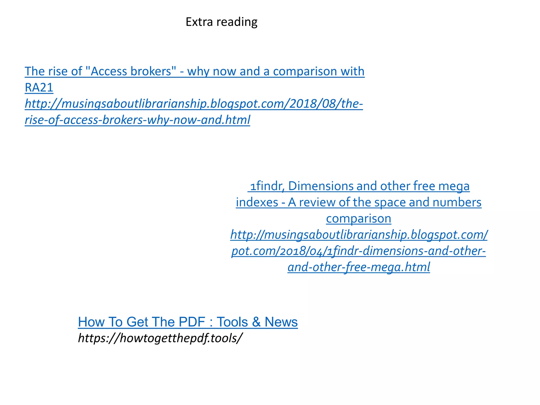 The rise of "Access brokers" - why now and a comparison with
RA21
http://musingsaboutlibrarianship.blogspot.com/2018/08/the-
rise-of-access-brokers-why-now-and.html
1findr, Dimensions and other free mega
indexes - A review of the space and numbers
comparison
http://musingsaboutlibrarianship.blogspot.com/
pot.com/2018/04/1findr-dimensions-and-other-
and-other-free-mega.html
Extra reading
How To Get The PDF : Tools & News
https://howtogetthepdf.tools/
 