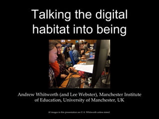 Talking the digital
habitat into being
Andrew Whitworth (and Lee Webster), Manchester Institute
of Education, University of Manchester, UK
Al images in this presentation are © A. Whitworth unless stated.
 