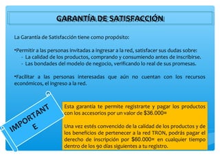 GARANTÍA DE SATISFACCIÓN
                  GARANTÍA DE SATISFACCIÓN
La Garantía de Satisfacción tiene como propósito:

•Permitir a las personas invitadas a ingresar a la red, satisfacer sus dudas sobre:
   - La calidad de los productos, comprando y consumiendo antes de inscribirse.
   - Las bondades del modelo de negocio, verificando lo real de sus promesas.

•Facilitar a las personas interesadas que aún no cuentan con los recursos
económicos, el ingreso a la red.




            NT
                      Esta garantía te permite registrarte y pagar los productos
          A           con los accesorios por un valor de $36.000=
    RT
  PO E                Una vez estés convencido de la calidad de los productos y de
IM                    los beneficios de pertenecer a la red TRON, podrás pagar el
                      derecho de inscripción por $60.000= en cualquier tiempo
                      dentro de los 90 días siguientes a tu registro.
 