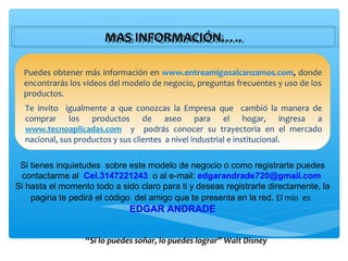 MAS INFORMACIÓN…..
                       MAS INFORMACIÓN…..

  Puedes obtener más información en www.entreamigosalcanzamos.com, donde
  encontrarás los videos del modelo de negocio, preguntas frecuentes y uso de los
  productos.
  Te invito igualmente a que conozcas la Empresa que cambió la manera de
  comprar los productos de aseo para el hogar, ingresa a
  www.tecnoaplicadas.com y podrás conocer su trayectoria en el mercado
  nacional, sus productos y sus clientes a nivel industrial e institucional.

 Si tienes inquietudes sobre este modelo de negocio o como registrarte puedes
 contactarme al Cel.3147221243 o al e-mail: edgarandrade720@gmail.com
Si hasta el momento todo a sido claro para ti y deseas registrarte directamente, la
    pagina te pedirá el código del amigo que te presenta en la red. El mío es
                              EDGAR ANDRADE


                  “Si lo puedes soñar, lo puedes lograr” Walt Disney
 