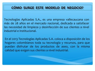 CÓMO SURGE ESTE MODELO DE NEGOCIO?
     CÓMO SURGE ESTE MODELO DE NEGOCIO?


Tecnologías Aplicadas S.A., es una empresa vallecaucana con
más de 28 años en el mercado nacional, dedicada a satisfacer
las necesidad de limpieza y desinfección de sus clientes a nivel
industrial e institucional.

En el 2013 Tecnologías Aplicadas S.A. coloca a disposición de los
hogares colombianos toda su tecnología y recursos, para que
puedan disfrutar de los productos de aseo, con la misma
calidad que exigen sus clientes a nivel industrial.
 