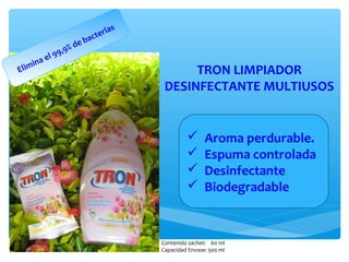 ia   s
                                ac ter
                       d   eb
                  9,9%
         e   l9
    i na
Elim                                                 TRON LIMPIADOR
                                                DESINFECTANTE MULTIUSOS


                                                              Aroma perdurable.
                                                              Espuma controlada
                                                              Desinfectante
                                                              Biodegradable


                                               Contenido sachet: 60 ml
                                               Capacidad Envase: 500 ml
 