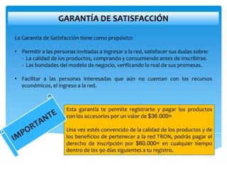 GARANTÍA DE SATISFACCIÓN

La Garantía de Satisfacción tiene como propósito:

• Permitir a las personas invitadas a ingresar a la red, satisfacer sus dudas sobre:
  - La calidad de los productos, comprando y consumiendo antes de inscribirse.
  - Las bondades del modelo de negocio, verificando lo real de sus promesas.

• Facilitar a las personas interesadas que aún no cuentan con los recursos
  económicos, el ingreso a la red.



                      Esta garantía te permite registrarte y pagar los productos
                      con los accesorios por un valor de $36.000=

                      Una vez estés convencido de la calidad de los productos y de
                      los beneficios de pertenecer a la red TRON, podrás pagar el
                      derecho de inscripción por $60.000= en cualquier tiempo
                      dentro de los 90 días siguientes a tu registro.
 