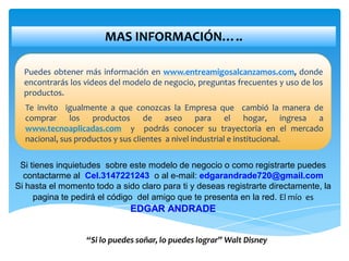 MAS INFORMACIÓN…..

  Puedes obtener más información en www.entreamigosalcanzamos.com, donde
  encontrarás los videos del modelo de negocio, preguntas frecuentes y uso de los
  productos.
  Te invito igualmente a que conozcas la Empresa que cambió la manera de
  comprar los productos de aseo para el hogar, ingresa a
  www.tecnoaplicadas.com y podrás conocer su trayectoria en el mercado
  nacional, sus productos y sus clientes a nivel industrial e institucional.


 Si tienes inquietudes sobre este modelo de negocio o como registrarte puedes
  contactarme al Cel.3147221243 o al e-mail: edgarandrade720@gmail.com
Si hasta el momento todo a sido claro para ti y deseas registrarte directamente, la
     pagina te pedirá el código del amigo que te presenta en la red. El mío es
                              EDGAR ANDRADE


                  “Si lo puedes soñar, lo puedes lograr” Walt Disney
 