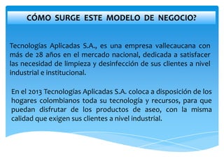 CÓMO SURGE ESTE MODELO DE NEGOCIO?


Tecnologías Aplicadas S.A., es una empresa vallecaucana con
más de 28 años en el mercado nacional, dedicada a satisfacer
las necesidad de limpieza y desinfección de sus clientes a nivel
industrial e institucional.

En el 2013 Tecnologías Aplicadas S.A. coloca a disposición de los
hogares colombianos toda su tecnología y recursos, para que
puedan disfrutar de los productos de aseo, con la misma
calidad que exigen sus clientes a nivel industrial.
 