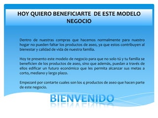 HOY QUIERO BENEFICIARTE DE ESTE MODELO
               NEGOCIO

Dentro de nuestras compras que hacemos normalmente para nuestro
hogar no pueden faltar los productos de aseo, ya que estos contribuyen al
bienestar y calidad de vida de nuestra familia.

Hoy te presento este modelo de negocio para que no solo tú y tu familia se
beneficien de los productos de aseo, sino que además, puedan a través de
ellos edificar un futuro económico que les permita alcanzar sus metas a
corto, mediano y largo plazo.

Empezaré por contarte cuales son los 4 productos de aseo que hacen parte
de este negocio.
 