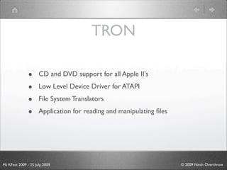 TRON

                      CD and DVD support for all Apple II's
                      Low Level Device Driver for ATAPI
                      File System Translators
                      Application for reading and manipulating ﬁles




Mt KFest 2009 - 25 July, 2009                                         © 2009 Ninth Overthrow
 