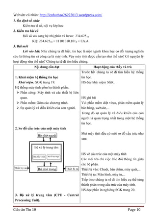 Website cá nhân: http://lenhuthao26922013.wordpress.com/
1. Ổn định tổ chức
Kiểm tra sĩ số, nội vụ lớp học
2. Kiểm tra bài cũ
Đổi số sau sang hệ nhị phân và hexa: 234.62510
KQ: 234.62510 = 11101010.1012 = EA.A
3. Bài mới
Lời vào bài: Như chúng ta đã biết, tin học là một ngành khoa học có đối tượng nghiên
cứu là thông tin và công cụ là máy tính. Vậy máy tính được cấu tạo như thế nào? Có nguyên lý
hoạt động như thế nào? Chúng ta sẽ đi tìm hiểu chúng.
Nội dung cần đạt

Hoạt động của thầy và trò
Trước hết chúng ta sẽ đi tìm hiểu hệ thống

tin học.
1. Khái niệm hệ thống tin học
Khái niệm: SGK trang 19.
HS đọc khái niệm SGK.
Hệ thống máy tính gồm ba thành phần:
 Phần cứng: Máy tính và các thiết bị liên
quan.
HS ghi bài
 Phần mềm: Gồm các chương trình.
Vd: phần mềm diệt virus, phần mềm quản lý
 Sự quản lý và điều khiển của con người.

bán hàng, website,...
Trong đó sự quản lý và điều khiển của con
người là quan trọng nhất trong một hệ thống
tin học.

2. Sơ đồ cấu trúc của một máy tính
Mọi máy tính đều có một sơ đồ cấu trúc như
sau:

Bộ nhớ ngoài
Bộ xử lý trung tâm
Bộ điều khiển

Thiết bị vào

Bộ số học/lôgic

Bộ nhớ trong

HS vẽ cấu trúc của một máy tính
Các mũi tên chỉ việc trao đổi thông tin giữa
các bộ phận.
Thiết bị ra Thiết bị vào: Chuột, bàn phím, máy quét,...
Thiết bị ra: Màn hình, máy in,...
Tiếp theo chúng ta sẽ đi tìm hiểu cụ thể từng
thành phần trong cấu trúc của máy tính.
HS đọc phần in nghiêng SGK trang 20.

3. Bộ xử lý trung tâm (CPU - Central
Processing Unit).

Giáo án Tin 10

Page 10

 