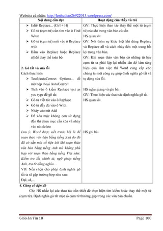 Website cá nhân: http://lenhuthao26922013.wordpress.com/
Nội dung cần đạt

Hoạt động của thầy và trò

 Edit Replace... (Ctrl + H)
GV: Thực hiện thao tác thay thế một từ (cụm
 Gõ từ (cụm từ) cần tìm vào ô Find từ) nào đó trong văn bản có sẵn
What
HS quan sát
 Gõ từ (cụm từ) mới vào ô Replace GV: Nói thêm sự khác biệt khi dùng Replace
with
và Replace all và cách nhảy đến một trang bất
 Bấm vào Replace hoặc Replace kỳ trong văn bản.
all để thay thế toàn bộ
GV: Khi soạn thảo văn bản có những từ hay
cụm từ ta phải lặp lại nhiều lần để làm tăng
2. Gõ tắt và sửa lỗi
Cách thực hiện

hiệu quả làm việc thì Word cung cấp cho
chúng ta một công cụ giúp định nghĩa gõ tắt và

 ToolAutoCorrect Options... để tự động sửa lỗi.
mở hộp thoại AutoCorrect
 Tích vào ô kiểm Replace text as HS nghe giảng và ghi bài
you type để gõ tắt
GV: Thực hiện các thao tác định nghĩa gõ tắt
 Gõ từ viết tắt vào ô Replace
HS quan sát
 Gõ từ đầy đủ vào ô With
 Nháy vào nút Add
 Để xóa mục không còn sử dụng
đến thì chọn mục cần xóa và nháy
vào nút delete
Lưu ý: Word được viết trước hết là để HS ghi bài
soạn thảo văn bản bằng tiếng Anh do đó
đã có sẵn một số tiện ích khi soạn thảo
văn bản bằng tiếng Anh mà không phù
hợp với soạn thảo bằng tiếng Việt như:
Kiểm tra lỗi chính tả, ngữ pháp tiếng
Anh, tra từ đồng nghĩa....
VD: Nếu chọn cho phép định nghĩa gõ
tắt ta sẽ gặp trường hợp như sau:
ĐạI, aI,...
4. Củng cố dặn dò
Cho HS nhắc lại các thao tác cần thiết để thực hiện tìm kiếm hoặc thay thế một từ
(cụm từ). Định nghĩa gõ tắt một số cụm từ thường gặp trong các văn bản chuẩn.

Giáo án Tin 10

Page 100

 