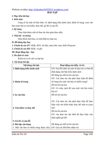Website cá nhân: http://lenhuthao26922013.wordpress.com/

BÀI TẬP
I. Mục tiêu bài học
1. Kiến thức
Củng cố lại một số kiến thức về: định dạng kiểu danh sách, đánh số trang, xem văn
bản trước khi in, tìm kiếm, thay thế, gõ tắt và sửa lỗi
2. Kỹ năng
Thực hiện được một số thao tác đơn giản theo mẫu.
3. Thái độ - tư tưởng
Ham thích môn học, có tinh thần kỷ luật cao.
II. Đồ dùng dạy học
1. Chuẩn bị của GV: SGK, SGV, tài liệu, máy tính, máy chiếu Projecter
2. Chuẩn bị của HS: SGK, vở ghi
III. Hoạt động dạy - học
1. Ổn định tổ chức
Kiểm tra sĩ số, nội vụ lớp học
2. Nội dung bài tập
Nội dung cần đạt

Hoạt động của thầy và trò

1. Định dạng kiểu danh sách

GV: Gọi HS nhắc lại một số thao tác cơ bản để
định dạng văn bản kiểu danh sách.
HS đứng tại chỗ trả lời câu hỏi
GV: Các thao tác cần phải thực hiện để đánh

2. Đánh số trang

3. In văn bản

số trang cho một văn bản có nhiều trang?
HS trả lời câu hỏi
GV: Có mấy cách để xem một văn bản trước
khi in?
HS trả lời câu hỏi

4. Tìm kiếm và thay thế

GV: Các thao tác cần phải thực hiện để thực
hiện việc tìm kiếm hoặc thay thế một từ (cụm
từ)?
HS trả lời câu hỏi
GV: các thao tác cần thiết để thực hiện việc
định nghĩa gõ tắt?

5. Gõ tắt và sửa lỗi
HS đứng tại chỗ trả lời câu hỏi
6. Bài tập vận dụng
1. Một văn bản có nhiều trang được chia GV: Gọi các HS khác nhận xét

Giáo án Tin 10

Page 102

 