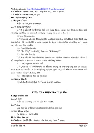 Website cá nhân: http://lenhuthao26922013.wordpress.com/
1. Chuẩn bị của GV: SGK, SGV, máy tính, máy chiếu Projecter
2. Chuẩn bị của HS: SGK, vở ghi
III. Hoạt động dạy - học
1. Ổn định tổ chức
Kiểm tra sĩ số, nội vụ lớp học
2. Nội dung thực hành
GV: Yêu cầu HS mở tệp văn bản hôm trước đã gõ. Sau đó thay tên riêng trong đơn
xin nhập học bằng tên của mình (sử dụng công cụ tìm kiếm và thay thế).
HS thực hiện thao tác
GV: Quan sát và giúp đỡ những HS còn lúng túng. Khi 90% HS đã hoàn thành việc
thay thế này thì yêu cầu HS sử dụng công cụ tìm kiếm và thay thế để sửa những lỗi vi phạm
quy ước soạn thảo văn bản.
HS: Thực hiện thao tác
GV: Cho HS gõ và trình bày theo mẫu SGK trang 122
HS: thực hiện thao tác
GV: Yêu cầu HS thực hiện đánh số trang cho văn bản của mình soạn thảo với lần 1
số trang bắt đầu từ 1 và lần 2 bắt đầu từ một số bất kỳ nào đó
HS: Thực hiện thao tác cần thiết
GV: Quan sát HS thực hiện và chỉ dẫn cho những HS còn lúng túng. Sau khi 90% đã
hoàn thành thì yêu cầu HS sử dụng công cụ định nghĩa và gõ tắt để hoàn thành nhanh nhất
đoạn văn bản trong SGK trang 123
HS: Thực hiện các thao tác cần thiết
3. Củng cố dặn dò
HS về nhà đọc trước bài 19: Tạo và làm việc với bảng

KIỂM TRA THỰC HÀNH (1 tiết)
I. Mục tiêu của bài
1. Kiến thức
Kiểm tra khả năng nắm bắt kiến thức của HS
2. Kỹ năng
Các thao tác cơ bản để soạn thảo một văn bản đơn giản
3. Thái độ - tư tưởng
Có ý thức tự giác làm bài
II. Đồ dùng dạy học
1. Chuẩn bị của GV: Bài kiểm tra, máy tinh, máy chiếu Projecter

Giáo án Tin 10

Page 104

 