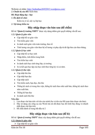 Website cá nhân: http://lenhuthao26922013.wordpress.com/
2. Chuẩn bị của HS: Kiến thức
III. Hoạt động dạy - học
1. Ổn định tổ chức
Kiểm tra sĩ số, nội vụ lớp học
2. Nội dung kiểm tra

Hãy nhập đoạn văn bản sau (đề chẵn)
Đề tài “Quản lý trƣờng THPT” được xây dựng nhằm giải quyết những vấn đề sau:
1.2.1 Quản lý giáo viên
Cập nhật hồ sơ giáo viên
Tìm kiếm giáo viên
In danh sách giáo viên toàn trường, theo tổ
Tính lương của giáo viên theo hệ số lương và phụ cấp từ đó lập báo cáo theo tháng.
1.2.2 Quản lý học sinh
Cập nhật hồ sơ học sinh
Nhập điểm, tính điểm trung bình
Tìm kiếm học sinh
In danh sách học sinh từng lớp, cả trường
In ra kết quả học tập của học sinh theo từng kỳ và cả năm.
1.2.3 Quản lý thư viện
Cập nhật thủ thư
Cập nhật bạn đọc
Cập nhật sách
Tìm kiếm sách, bạn đọc, thủ thư
Thống kê sách có trong thư viện, thống kê sách theo nhà xuất bản, thống kê sách theo
năm xuất bản.
Thống kê bạn đọc
In danh sách thủ thư
Yêu cầu:
1. Lưu đoạn văn bản trên với tên của mình (họ và tên của HS soạn thảo đoạn văn bản).
2. Hãy sử dụng các công cụ của Word mà em đã được học để trình bày đúng và nhanh
nhất đoạn văn bản trên
3. Đề chẵn đánh số trang bắt đầu từ 2

Hãy nhập đoạn văn bản sau (đề lẻ)
Đề tài “Quản lý trường THPT” được xây dựng nhằm giải quyết những vấn đề sau:
1.2.1 Quản lý giáo viên
 Cập nhật hồ sơ giáo viên

Giáo án Tin 10

Page 105

 
