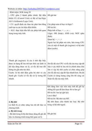 Website cá nhân: http://lenhuthao26922013.wordpress.com/
- Khái niệm: SGK trang 20
- CPU gồm 2 thành phần chính: Bộ điều HS ghi bài
khiển CU (Control Unit) và Bộ số học/lôgic
ALU (Arithmetic/Logic Unit).
+ CU: quyết định các thao tác phải làm bằng Các phép toán số học và lôgic?
cách tạo ra các tín hiệu điều khiển.
HS trả lời:
+ ALU: thực hiện hầu hết các phép tính quan Phép tính số học: + ; - ; x ; :
trọng trong máy tính.
Lôgic: OR (hoặc); AND (và); NOT (phủ
định).
Quan hệ: = ; > ; <
Ngoài hai bộ phận nói trên, bên trong CPU
còn có một số thanh ghi (register) và bộ nhớ
đệm (cache).

Thanh ghi (register): là các ô nhớ đặc biệt,
được sử dụng để lưu trữ tạm thời các lệnh và Do tốc độ của CPU và tốc độ của truy cập dữ
dữ liệu đang được xử lý, có tốc độ trao đổi liệu ở các thiết bị lưu trữ là chênh nhau khá
thông tin gần như tức thời.
lớn vì vậy bộ nhớ cache có chức năng giúp
Cache: là bộ nhớ đệm giữa bộ nhớ và các cho tốc độ truy cập dữ liệu nhanh hơn. Do đó
thanh ghi. Cache có tốc độ xử lý tương đối Cache có dung lượng càng lớn thì càng cải
nhanh.
thiện tốc độ của máy tính.

Khi đang làm việc trên máy tính để giữ lại
những kết quả đã làm được thì ta làm gì?
HS trả lời: lưu lại (ghi lại).
Lưu ở đâu?
HS trả lời: Bộ nhớ của MT.
Bộ nhớ được chia thành hai loại: Bộ nhớ

4. Bộ nhớ
Là thiết bị có chức năng lưu trữ dữ liệu và trong và bộ nhớ ngoài.
chương trình.
a. Bộ nhớ trong
- Bộ nhớ trong là bộ nhớ được dùng để ghi dữ HS ghi bài
liệu và chương trình trong thời gian xử lý.

Giáo án Tin 10

Page 11

 