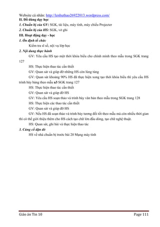 Website cá nhân: http://lenhuthao26922013.wordpress.com/
II. Đồ dùng dạy học
1. Chuẩn bị của GV: SGK, tài liệu, máy tính, máy chiếu Projecter
2. Chuẩn bị của HS: SGK, vở ghi
III. Hoạt động dạy - học
1. Ổn định tổ chức
Kiểm tra sĩ số, nội vụ lớp học
2. Nội dung thực hành
GV: Yêu cầu HS tạo một thời khóa biểu cho chính mình theo mẫu trong SGK trang
127
HS: Thực hiện thao tác cần thiết
GV: Quan sát và giúp đỡ những HS còn lúng túng
GV: Quan sát khoảng 90% HS đã thực hiện xong tạo thời khóa biểu thì yêu cầu HS
trình bày bảng theo mẫu a3 SGK trang 127
HS: Thực hiện thao tác cần thiết
GV: Quan sát và giúp đỡ HS
GV: Yêu cầu HS soạn thảo và trình bày văn bản theo mẫu trong SGK trang 128
HS: Thực hiện các thao tác cần thiết
GV: Quan sát và giúp đỡ HS
GV: Nếu HS đã soạn thảo và trình bày tương đối tốt theo mẫu mà còn nhiều thời gian
thì có thể giới thiệu thêm cho HS cách tạo chữ lớn đầu dòng, tạo chữ nghệ thuật.
HS: Quan sát, ghi bài và thực hiện thao tác
3. Củng cố dặn dò
HS về nhà chuẩn bị trước bài 20 Mạng máy tính

Giáo án Tin 10

Page 111

 